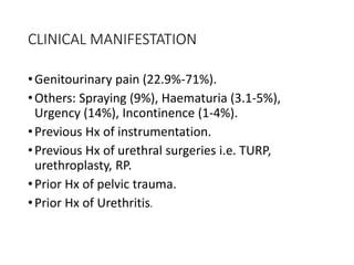 CLINICAL MANIFESTATION
•Genitourinary pain (22.9%-71%).
•Others: Spraying (9%), Haematuria (3.1-5%),
Urgency (14%), Incontinence (1-4%).
•Previous Hx of instrumentation.
•Previous Hx of urethral surgeries i.e. TURP,
urethroplasty, RP.
•Prior Hx of pelvic trauma.
•Prior Hx of Urethritis.
 
