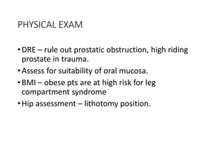 PHYSICAL EXAM
•DRE – rule out prostatic obstruction, high riding
prostate in trauma.
•Assess for suitability of oral mucosa.
•BMI – obese pts are at high risk for leg
compartment syndrome
•Hip assessment – lithotomy position.
 
