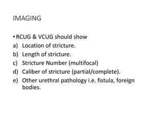 IMAGING
•RCUG & VCUG should show
a) Location of stricture.
b) Length of stricture.
c) Stricture Number (multifocal)
d) Caliber of stricture (partial/complete).
e) Other urethral pathology i.e. fistula, foreign
bodies.
 