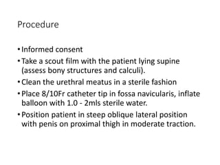 Procedure
•Informed consent
•Take a scout film with the patient lying supine
(assess bony structures and calculi).
•Clean the urethral meatus in a sterile fashion
•Place 8/10Fr catheter tip in fossa navicularis, inflate
balloon with 1.0 - 2mls sterile water.
•Position patient in steep oblique lateral position
with penis on proximal thigh in moderate traction.
 