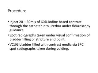 Procedure
•Inject 20 – 30mls of 60% iodine based contrast
through the catheter into urethra under flouroscopy
guidance.
•Spot radiographs taken under visual confirmation of
bladder filling or stricture end point.
•VCUG bladder filled with contrast media via SPC,
spot radiographs taken during voiding.
 