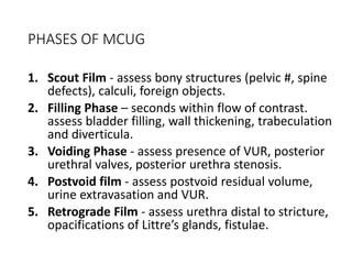 PHASES OF MCUG
1. Scout Film - assess bony structures (pelvic #, spine
defects), calculi, foreign objects.
2. Filling Phase – seconds within flow of contrast.
assess bladder filling, wall thickening, trabeculation
and diverticula.
3. Voiding Phase - assess presence of VUR, posterior
urethral valves, posterior urethra stenosis.
4. Postvoid film - assess postvoid residual volume,
urine extravasation and VUR.
5. Retrograde Film - assess urethra distal to stricture,
opacifications of Littre’s glands, fistulae.
 