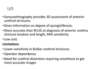 U/S
•Sonourethrography provides 3D assessment of anterior
urethral strictures.
•Gives information on degree of spongiofibrosis.
•More accurate than RCUG at diagnosis of anterior urethra
stricture location and length, 94% sensitivity.
•Low cost.
Limitations
•Lower sensitivity in Bulbar urethral strictures.
•Operator dependency
•Need for urethral distention requiring anesthesia to get
more accurate images
 