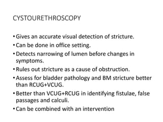 CYSTOURETHROSCOPY
•Gives an accurate visual detection of stricture.
•Can be done in office setting.
•Detects narrowing of lumen before changes in
symptoms.
•Rules out stricture as a cause of obstruction.
•Assess for bladder pathology and BM stricture better
than RCUG+VCUG.
•Better than VCUG+RCUG in identifying fistulae, false
passages and calculi.
•Can be combined with an intervention
 