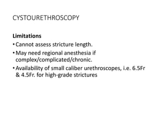 CYSTOURETHROSCOPY
Limitations
•Cannot assess stricture length.
•May need regional anesthesia if
complex/complicated/chronic.
•Availability of small caliber urethroscopes, i.e. 6.5Fr
& 4.5Fr. for high-grade strictures
 