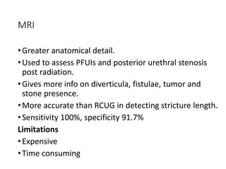 MRI
•Greater anatomical detail.
•Used to assess PFUIs and posterior urethral stenosis
post radiation.
•Gives more info on diverticula, fistulae, tumor and
stone presence.
•More accurate than RCUG in detecting stricture length.
•Sensitivity 100%, specificity 91.7%
Limitations
•Expensive
•Time consuming
 