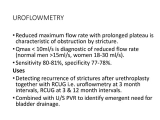UROFLOWMETRY
•Reduced maximum flow rate with prolonged plateau is
characteristic of obstruction by stricture.
•Qmax < 10ml/s is diagnostic of reduced flow rate
(normal men >15ml/s, women 18-30 ml/s).
•Sensitivity 80-81%, specificity 77-78%.
Uses
•Detecting recurrence of strictures after urethroplasty
together with RCUG i.e. uroflowmetry at 3 month
intervals, RCUG at 3 & 12 month intervals.
•Combined with U/S PVR to identify emergent need for
bladder drainage.
 