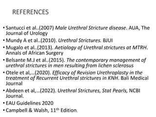 REFERENCES
• Santucci et al..(2007) Male Urethral Stricture disease. AUA, The
Journal of Urology
• Mundy A et al..(2010). Urethral Strictures. BJUI
• Mugalo et al..(2013). Aetiology of Urethral strictures at MTRH.
Annals of African Surgery
• Belsante M.J et al..(2015). The contemporary management of
urethral strictures in men resulting from lichen sclerosus
• Otele et al,…(2020). Efficacy of Revision Urethroplasty in the
treatment of Recurrent Urethral strictures in KNH. Bali Medical
Journal
• Abdeen et al,…(2022). Urethral Strictures, Stat Pearls, NCBI
Journal.
• EAU Guidelines 2020
• Campbell & Walsh, 11th Edition.
 