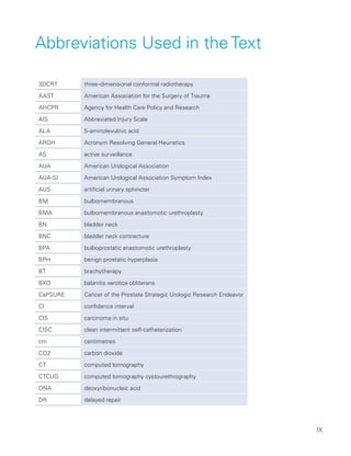 IX
Abbreviations Used in the Text
3DCRT three-dimensional conformal radiotherapy
AAST American Association for the Surgery of Trauma
AHCPR Agency for Health Care Policy and Research
AIS Abbreviated Injury Scale
ALA 5-aminolevulinic acid
ARGH Acronym Resolving General Heuristics
AS active surveillance
AUA American Urological Association
AUA-SI American Urological Association Symptom Index
AUS artificial urinary sphincter
BM bulbomembranous
BMA bulbomembranous anastomotic urethroplasty
BN bladder neck
BNC bladder neck contracture
BPA bulboprostatic anastomotic urethroplasty
BPH benign prostatic hyperplasia
BT brachytherapy
BXO balanitis xerotica obliterans
CaPSURE Cancer of the Prostate Strategic Urologic Research Endeavor
CI confidence interval
CIS carcinoma in situ
CISC clean intermittent self-catheterization
cm centimetres
CO2 carbon dioxide
CT computed tomography
CTCUG computed tomography cystourethrography
DNA deoxyribonucleic acid
DR delayed repair
 