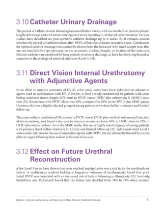 Dilation, Internal Urethrotomy and Stenting of Male Anterior Urethral Strictures 71
3.10 Catheter Urinary Drainage
The period of catheterization following incision/dilation varies, with no standard or proven optimal
length of drainage and with most contemporary series reporting 3–10 days of catheterization. Various
studies have described no post-operative catheter drainage up to 6 weeks (5). It remains unclear
whether the period of catheterization after DVIU affects the stricture recurrence rate. Conclusions
for optimal catheter drainage time cannot be drawn from the literature with small sample sizes that
are not matched for type (primary versus recurrent), etiology, length, or location of the strictures.
Silicone catheters are preferred for long periods of urinary drainage, as latex has been implicated as
causative in the etiology of urethral strictures (Level 3) (48).
3.11 
Direct Vision Internal Urethrotomy
with Adjunctive Agents
In an effort to improve outcomes of DVIU, a few small series have been published on adjunctive
agents used in combination with DVIU (49,50). A level 2 study randomized 40 patients with short
bulbar strictures (mean length: 0.75 mm) to DVIU versus DVIU plus mitomycin C (MMC) injec-
tion (51). Recurrence with DVIU alone was 50%, compared to 10% in the DVIU plus MMC group.
However, this was a highly selected group of young patients with short bulbar strictures and limited
follow-up.
The same authors randomized 50 patients to DVIU versus DVIU plus urethral submucosal injection
of triamcinolone, and found a decrease in stricture recurrence from 50% in DVIU alone to 21% in
DVIU plus triamcinolone. As in the MMC study, this was a highly selected group of young patients
with primary short bulbar strictures ( 1.0 cm) and limited follow-up (52). Additional small Level 3
series make reference to the use of adjunctive agents with DVIU, but are inherently limited by incom-
plete or vague follow-up data and/or definition of success.
3.12 
Effect on Future Urethral
Reconstruction
A few Level 3 series have shown that prior urethral manipulation was a risk factor for urethroplasty
failure. A multivariate analysis looking at long-term outcomes of urethroplasty found that prior
failed DVIU was correlated with an increased risk of failure following urethroplasty (53). Similarly,
Roehrborn and McConnell found that the failure rate doubled from 14% to 28% when incision
 