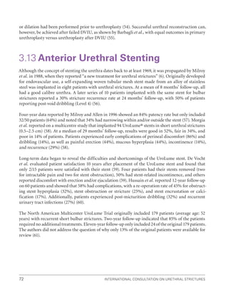 International Consultation on Urethral Strictures
72
or dilation had been performed prior to urethroplasty (54). Successful urethral reconstruction can,
however, be achieved after failed DVIU, as shown by Barbagli et al., with equal outcomes in primary
urethroplasty versus urethroplasty after DVIU (55).
3.13 Anterior Urethral Stenting
Although the concept of stenting the urethra dates back to at least 1969, it was propagated by Milroy
et al. in 1988, when they reported “a new treatment for urethral strictures” (6). Originally developed
for endovascular use, a self-expanding woven tubular mesh stent made from an alloy of stainless
steel was implanted in eight patients with urethral strictures. At a mean of 8 months’ follow-up, all
had a good calibre urethra. A later series of 10 patients implanted with the same stent for bulbar
strictures reported a 30% stricture recurrence rate at 24 months’ follow-up, with 50% of patients
reporting post-void dribbling (Level 4) (56).
Four-year data reported by Milroy and Allen in 1996 showed an 84% patency rate but only included
32/50 patients (64%) and noted that 34% had narrowing within and/or outside the stent (57). Morgia
et al. reported on a multicentre study that implanted 94 UroLume® stents in short urethral strictures
(0.5–2.5 cm) (58). At a median of 29 months’ follow-up, results were good in 52%, fair in 34%, and
poor in 14% of patients. Patients experienced early complications of perineal discomfort (86%) and
dribbling (14%), as well as painful erection (44%), mucous hyperplasia (44%), incontinence (14%),
and recurrence (29%) (58).
Long-term data began to reveal the difficulties and shortcomings of the UroLume stent. De Vocht
et al. evaluated patient satisfaction 10 years after placement of the UroLume stent and found that
only 2/15 patients were satisfied with their stent (59). Four patients had their stents removed (two
for intractable pain and two for stent obstruction), 50% had stent-related incontinence, and others
reported discomfort with erection and/or ejaculation (59). Hussain et al. reported 12-year follow-up
on 60 patients and showed that 58% had complications, with a re-operation rate of 45% for obstruct-
ing stent hyperplasia (32%), stent obstruction or stricture (25%), and stent encrustation or calci-
fication (17%). Additionally, patients experienced post-micturition dribbling (32%) and recurrent
urinary tract infections (27%) (60).
The North American Multicenter UroLume Trial originally included 179 patients (average age: 52
years) with recurrent short bulbar strictures. Two-year follow-up indicated that 85% of the patients
required no additional treatments. Eleven-year follow-up only included 24 of the original 179 patients.
The authors did not address the question of why only 13% of the original patients were available for
review (61).
 