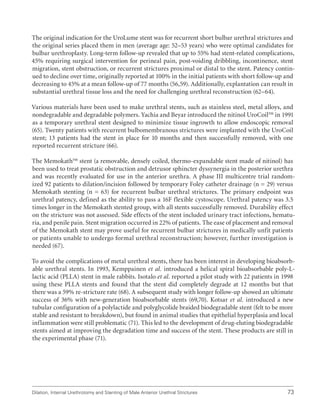 Dilation, Internal Urethrotomy and Stenting of Male Anterior Urethral Strictures 73
The original indication for the UroLume stent was for recurrent short bulbar urethral strictures and
the original series placed them in men (average age: 52–53 years) who were optimal candidates for
bulbar urethroplasty. Long-term follow-up revealed that up to 55% had stent-related complications,
45% requiring surgical intervention for perineal pain, post-voiding dribbling, incontinence, stent
migration, stent obstruction, or recurrent strictures proximal or distal to the stent. Patency contin-
ued to decline over time, originally reported at 100% in the initial patients with short follow-up and
decreasing to 45% at a mean follow-up of 77 months (56,59). Additionally, explantation can result in
substantial urethral tissue loss and the need for challenging urethral reconstruction (62–64).
Various materials have been used to make urethral stents, such as stainless steel, metal alloys, and
nondegradable and degradable polymers. Yachia and Beyar introduced the nitinol UroCoil™ in 1991
as a temporary urethral stent designed to minimize tissue ingrowth to allow endoscopic removal
(65). Twenty patients with recurrent bulbomembranous strictures were implanted with the UroCoil
stent; 13 patients had the stent in place for 10 months and then successfully removed, with one
reported recurrent stricture (66).
The Memokath™ stent (a removable, densely coiled, thermo-expandable stent made of nitinol) has
been used to treat prostatic obstruction and detrusor sphincter dyssynergia in the posterior urethra
and was recently evaluated for use in the anterior urethra. A phase III multicentre trial random-
ized 92 patients to dilation/incision followed by temporary Foley catheter drainage (n = 29) versus
Memokath stenting (n = 63) for recurrent bulbar urethral strictures. The primary endpoint was
urethral patency, defined as the ability to pass a 16F flexible cystoscope. Urethral patency was 3.5
times longer in the Memokath stented group, with all stents successfully removed. Durability effect
on the stricture was not assessed. Side effects of the stent included urinary tract infections, hematu-
ria, and penile pain. Stent migration occurred in 22% of patients. The ease of placement and removal
of the Memokath stent may prove useful for recurrent bulbar strictures in medically unfit patients
or patients unable to undergo formal urethral reconstruction; however, further investigation is
needed (67).
To avoid the complications of metal urethral stents, there has been interest in developing bioabsorb-
able urethral stents. In 1993, Kemppainen et al. introduced a helical spiral bioabsorbable poly-L-
lactic acid (PLLA) stent in male rabbits. Isotalo et al. reported a pilot study with 22 patients in 1998
using these PLLA stents and found that the stent did completely degrade at 12 months but that
there was a 59% re-stricture rate (68). A subsequent study with longer follow-up showed an ultimate
success of 36% with new-generation bioabsorbable stents (69,70). Kotsar et al. introduced a new
tubular configuration of a polylactide and polyglycolide braided biodegradable stent (felt to be more
stable and resistant to breakdown), but found in animal studies that epithelial hyperplasia and local
inflammation were still problematic (71). This led to the development of drug-eluting biodegradable
stents aimed at improving the degradation time and success of the stent. These products are still in
the experimental phase (71).
 