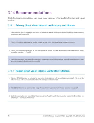 International Consultation on Urethral Strictures
74
3.14 Recommendations
The following recommendations were made based on review of the available literature and expert
opinion.
3.14.1 Primary direct vision internal urethrotomy and dilation
1. Urethral dilation and DVIU have equal clinical efficacy and the use of either modality is acceptable, depending on the availability
of equipment and resources (B).
2. Primary DVIU/dilation is indicated as first-line therapy for short ( 1–2 cm), single, bulbar urethral strictures (A).
3. Primary DVIU/dilation may be used as first-line therapy for urethral strictures with unfavourable characteristics (penile,
penobulbar, multiple,  1–2 cm) (C).
4. Urethral reconstruction is recommended as a primary management option for long, multiple, and penile or penobulbar strictures
when complete urethral obliteration is present (B).
3.14.2 Repeat direct vision internal urethrotomy/dilation
1. A second DVIU/dilation can be indicated for recurrent urethral strictures with favourable characteristics ( 1–2 cm, single,
bulbar stricture) with recurrence more than 3 months after previous treatment (B).
2. A third DVIU/dilation is not recommended, except if necessitated by patient comorbidities or economic resources (A).
3. Urethral reconstruction over repeat DVIU/dilation should be offered for urethral strictures that recur within 6 months or are
refractory to a second DVIU/dilation (A).
 