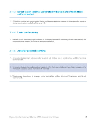Dilation, Internal Urethrotomy and Stenting of Male Anterior Urethral Strictures 75
3.14.3 
Direct vision internal urethrotomy/dilation and intermittent
catheterization
1. DVIU/dilation combined with intermittent self-dilation may be used as a palliative maneuver for patients unwilling to undergo
urethral reconstruction or medically unfit for surgery (B).
3.14.4 Laser urethrotomy
1. Outcomes of laser urethrotomy suggest that it has no advantage over cold-knife urethrotomy, and due to the additional cost
associated with the procedure, its routine use is not recommended (A).
3.14.5 Anterior urethral stenting
1. Permanent urethral stenting is not recommended for patients with strictures who are considered to be candidates for urethral
reconstruction (A).
2. Permanent urethral stenting may be considered in patients with a short, recurrent bulbar stricture who are medically unfit for
urethroplasty and cannot tolerate intermittent self-dilation (B).
3. The appropriate circumstances for temporary urethral stenting have not been determined. The procedure is still largely
experimental (B).
 