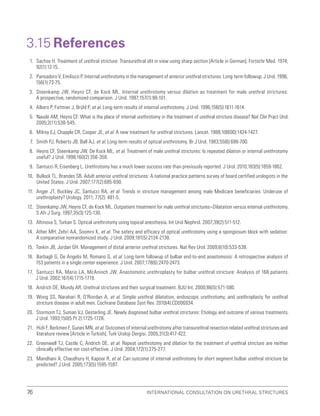 International Consultation on Urethral Strictures
76
3.15 References
1. Sachse H. Treatment of urethral stricture: Transurethral slit in view using sharp section [Article in German]. Fortschr Med. 1974;
92(1):12-15.
2. Pansadoro V, Emiliozzi P. Internal urethrotomy in the management of anterior urethral strictures: Long-term followup. J Urol. 1996;
156(1):73-75.
3. Steenkamp JW, Heyns CF, de Kock ML. Internal urethrotomy versus dilation as treatment for male urethral strictures:
A prospective, randomized comparison. J Urol. 1997;157(1):98-101.
4. Albers P, Fichtner J, Brühl P, et al. Long-term results of internal urethrotomy. J Urol. 1996;156(5):1611-1614.
5. Naudé AM, Heyns CF. What is the place of internal urethrotomy in the treatment of urethral stricture disease? Nat Clin Pract Urol.
2005;2(11):538-545.
6. Milroy EJ, Chapple CR, Cooper JE, et al. A new treatment for urethral strictures. Lancet. 1988;1(8600):1424-1427.
7. Smith PJ, Roberts JB, Ball AJ, et al. Long-term results of optical urethrotomy. Br J Urol. 1983;55(6):698-700.
8. Heyns CF, Steenkamp JW, De Kock ML, et al. Treatment of male urethral strictures: Is repeated dilation or internal urethrotomy
useful? J Urol. 1998;160(2):356-358.
9. Santucci R, Eisenberg L. Urethrotomy has a much lower success rate than previously reported. J Urol. 2010;183(5):1859-1862.
10. Bullock TL, Brandes SB. Adult anterior urethral strictures: A national practice patterns survey of board certified urologists in the
United States. J Urol. 2007;177(2):685-690.
11. Anger JT, Buckley JC, Santucci RA, et al. Trends in stricture management among male Medicare beneficiaries: Underuse of
urethroplasty? Urology. 2011; 77(2): 481-5.
12. Steenkamp JW, Heyns CF, de Kock ML. Outpatient treatment for male urethral strictures–Dilatation versus internal urethrotomy.
S Afr J Surg. 1997;35(3):125-130.
13. Altinova S, Turkan S. Optical urethrotomy using topical anesthesia. Int Urol Nephrol. 2007;39(2):511-512.
14. Ather MH, Zehri AA, Soomro K, et al. The safety and efficacy of optical urethrotomy using a spongiosum block with sedation:
A comparative nonrandomized study. J Urol. 2009;181(5):2134-2138.
15. Tonkin JB, Jordan GH. Management of distal anterior urethral strictures. Nat Rev Urol. 2009;6(10):533-538.
16. Barbagli G, De Angelis M, Romano G, et al. Long-term followup of bulbar end-to-end anastomosis: A retrospective analysis of
153 patients in a single center experience. J Urol. 2007;178(6):2470-2473.
17. Santucci RA, Mario LA, McAninch JW. Anastomotic urethroplasty for bulbar urethral stricture: Analysis of 168 patients.
J Urol. 2002;167(4):1715-1719.
18. Andrich DE, Mundy AR. Urethral strictures and their surgical treatment. BJU Int. 2000;86(5):571-580.
19. Wong SS, Narahari R, O’Riordan A, et al. Simple urethral dilatation, endoscopic urethrotomy, and urethroplasty for urethral
stricture disease in adult men. Cochrane Database Syst Rev. 2010(4):CD006934.
20. Stormont TJ, Suman VJ, Oesterling JE. Newly diagnosed bulbar urethral strictures: Etiology and outcome of various treatments.
J Urol. 1993;150(5 Pt 2):1725-1728.
21. Hizli F, Berkmen F, Gunes MN, et al. Outcomes of internal urethrotomy after transurethral resection related urethral strictures and
literature review [Article in Turkish]. Turk Uroloji Dergisi. 2005;31(3):417-422.
22. Greenwell TJ, Castle C, Andrich DE, et al. Repeat urethrotomy and dilation for the treatment of urethral stricture are neither
clinically effective nor cost-effective. J Urol. 2004;172(1):275-277.
23. Mandhani A, Chaudhury H, Kapoor R, et al. Can outcome of internal urethrotomy for short segment bulbar urethral stricture be
predicted? J Urol. 2005;173(5):1595-1597.
 