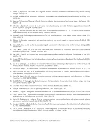 Dilation, Internal Urethrotomy and Stenting of Male Anterior Urethral Strictures 77
24. Martov AG, Ergakov DV, Saliukov RV, et al. Long-term results of endoscopic treatment of urethral strictures [Article in Russian].
Urologiia. 2007(5):27-32.
25. Zehri AA, Ather MH, Afshan Q. Predictors of recurrence of urethral stricture disease following optical urethrotomy. Int J Surg. 2009;
7(4):361-364.
26. Graversen PH, Rosenkilde P, Colstrup H. Erectile dysfunction following direct vision internal urethrotomy. Scand J Urol Nephrol. 1991;
25(3):175-178.
27. Schneider T, Sperling H, Lummen G, et al. Sachse internal urethrotomy. Is erectile dysfuction a possible complication?
[Article in German]. Urologe A. 2001;40(1):38-41.
28. Wright JL, Wessells H, Nathens AB, et al. What is the most cost-effective treatment for 1 to 2-cm bulbar urethral strictures?
Societal approach using decision analysis. Urology. 2006;67(5):889-893.
29. Rourke KF, Jordan GH. Primary urethral reconstruction: The cost minimized approach to the bulbous urethral stricture. J Urol. 2005;
173(4):1206-1210.
30. Ogbonna BC. Managing many patients with a urethral stricture: A cost-benefit analysis of treatment options. Br J Urol. 1998;
81(5):741-744.
31. Matsuoka K, Inoue M, Iida S, et al. Endoscopic antegrade laser incision in the treatment of urethral stricture. Urology. 2002;
60(6):968-972.
32. Kamp S, Knoll T, Osman MM, et al. Low-power holmium:YAG laser urethrotomy for treatment of urethral strictures: Functional
outcome and quality of life. J Endourol. 2006;20(1):38-41.
33. Xiao J, Wu B, Chen LW, et al. Holmium laser urethrotomy for male urethral stricture [Article in Chinese]. Zhonghua Nan Ke Xue. 2008;
14(8):734-736.
34. Hossain AZ, Khan SA, Hossain S, et al. Holmium laser urethrotomy for urethral stricture. Bangladesh Med Res Counc Bull. 2004;
30(2):78-80.
35. Guo FF, Lu H, Wang GJ, et al. Efficacy of transurethral 2 microm laser urethrotomy in the treatment of urethral stricture and
atresia [Article in Chinese]. Zhonghua Yi Xue Za Zhi. 2008;88(18):1270-1272.
36. Guo FF, Lu H, Wang GJ, et al. Transurethral 2-microm laser in the treatment of urethral stricture. World J Urol. 2010;28(2):173-175.
37. Dogra PN, Ansari MS, Gupta NP, et al. Holmium laser core-through urethrotomy for traumatic obliterative strictures of urethra:
Initial experience. Urology. 2004;64(2):232-235.
38. Dogra PN, Nabi G. Nd-YAG laser core-through urethrotomy in obliterative posttraumatic urethral strictures in children.
Pediatr Surg Int. 2003;19(9-10):652-655.
39. Gürdal M, Tekin A, Yücebaş E, et al. Contact neodymium: YAG laser ablation of recurrent urethral strictures using a side-firing
fiber. J Endourol. 2003;17(9):791-794.
40. Kamal BA. The use of the diode laser for treating urethral strictures. BJU Int. 2001;87(9):831-833.
41. Morey A. Urethral stricture is now an open surgical disease. J Urol. 2009;181(3):953-954.
42. Mangera A, Chapple C. Management of anterior urethral stricture: An evidence-based approach. Curr Opin Urol. 2010;20(6):453-458.
43. Culty T, Boccon-Gibod L. Anastomotic urethroplasty for posttraumatic urethral stricture: Previous urethral manipulation has a
negative impact on the final outcome. J Urol. 2007;177(4):1374-1377.
44. Harriss DR, Beckingham IJ, Lemberger RJ, et al. Long-term results of intermittent low-friction self-catheterization in patients
with recurrent urethral strictures. Br J Urol. 1994;74(6):790-792.
45. Kjaergaard B, Walter S, Bartholin J, et al. Prevention of urethral stricture recurrence using clean intermittent self-catheterization.
Br J Urol. 1994;73(6):692-695.
46. Tunc M, Tefekli A, Kadioglu A, et al. A prospective, randomized protocol to examine the efficacy of postinternal urethrotomy
dilations for recurrent bulbomembranous urethral strictures. Urology. 2002;60(2):239-244.
 
