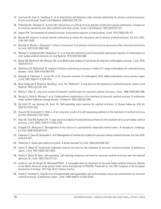 International Consultation on Urethral Strictures
78
47. Lauritzen M, Greis G, Sandberg A, et al. Intermittent self-dilatation after internal urethrotomy for primary urethral strictures:
A case-control study. Scand J Urol Nephrol. 2009;43(3):220-225.
48. Pitkamaki KK, Tammela TL, Kontturi MJ. Recurrence of urethral stricture and late results after optical urethrotomy: Comparison
of strictures caused by toxic latex catheters and other causes. Scand J Urol Nephrol. 1992;26(4):327-331.
49. Hebert PW. The treatment of urethral stricture: Transurethral injection of triamcinolone. J Urol. 1972;108(5):745-747.
50. Mundy AR. Adjuncts to visual internal urethrotomy to reduce the recurrence rate of anterior urethral strictures. Eur Urol. 2007;
51(6):1467-1468.
51. Mazdak H, Meshki I, Ghassami F. Effect of mitomycin C on anterior urethral stricture recurrence after internal urethrotomy.
Eur Urol. 2007;51(4):1089-1092.
52. Mazdak H, Izadpanahi MH, Ghalamkari A, et al. Internal urethrotomy and intraurethral submucosal injection of triamcinolone in
short bulbar urethral strictures. Int Urol Nephrol. 2010;42(3):565-568.
53. Breyer BN, McAninch JW, Whitson JM, et al. Multivariate analysis of risk factors for long-term urethroplasty outcome. J Urol. 2010;
183(2):613-617.
54. Roehrborn CG, McConnell JD. Analysis of factors contributing to success or failure of 1-stage urethroplasty for urethral stricture
disease. J Urol. 1994;151(4):869-874.
55. Barbagli G, Palminteri E, Lazzeri M, et al. Long-term outcome of urethroplasty after failed urethrotomy versus primary repair.
J Urol. 2001;165(6 Pt 1):1918-1919.
56. Beier-Holgersen R, Brasso K, Nordling J, et al. The “Wallstent”: A new stent for the treatment of urethral strictures. Scand J Urol
Nephrol. 1993;27(2):247-250.
57. Milroy E, Allen A. Long-term results of Urolume® urethral stent for recurrent urethral strictures. J Urol. 1996;155(3):904-908.
58. Morgia G, Saita A, Morana F, et al. Endoprosthesis implantation in the treatment of recurrent urethral stricture: A multicenter
study. Sicilian-Calabrian Urology Society. J Endourol. 1999;13(8):587-590.
59. De Vocht TF, van Venrooij GE, Boon TA. Self-expanding stent insertion for urethral strictures: A 10-year follow-up. BJU Int.
2003;91(7):627-630.
60. Hussain M, Greenwell TJ, Shah J, et al. Long-term results of a self-expanding wallstent in the treatment of urethral stricture.
BJU Int. 2004;94(7):1037-1039.
61. Shah DK, Paul EM, Badlani GH. 11-year outcome analysis of endourethral prosthesis for the treatment of recurrent bulbar urethral
stricture. J Urol. 2003;170(4 Pt 1):1255-1258.
62. Chapple CR, Bhargava S. Management of the failure of a permanently implanted urethral stent - A therapeutic challenge.
Eur Urol. 2008;54(3):665-670.
63. Palminteri E, Gacci M, Berdondini E, et al. Management of urethral ste nt failure for recurrent anterior urethral strictures. Eur Urol. 2010;
57(4):615-621.
64. Palminteri E. Stents and urethral strictures: A lesson learned? Eur Urol. 2008;54(3):498-500.
65. Yachia D, Beyar M. Temporarily implanted urethral coil stent for the treatment of recurrent urethral strictures: A preliminary
report. J Urol. 1991;146(4):1001-1004.
66. Yachia D, Beyar M. New, self-expanding, self-retaining temporary coil stent for recurrent urethral strictures near the external
sphincter. Br J Urol. 1993;71(3):317-321.
67. Jordan G, van der Burght M. Memokath™044 - A removable stent for treatment of recurrent bulbar urethral strictures. Results
of the North American study group’s multi-centre trial [abstract #1103324]. Presented at: The 26th Congress of the European
Association of Urology; 2011 Mar 18-22; Vienna, Austria.
68. Isotalo T, Tammela TL, Talja M, et al. A bioabsorbable self-expandable, self-reinforced poly-l-lactic acid urethral stent for recurrent
urethral strictures: A preliminary report. J Urol. 1998;160(6 Pt 1):2033-2036.
 