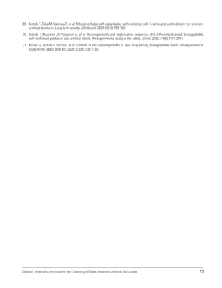 Dilation, Internal Urethrotomy and Stenting of Male Anterior Urethral Strictures 79
69. Isotalo T, Talja M, Valimaa T, et al. A bioabsorbable self-expandable, self-reinforced poly-L-lactic acid urethral stent for recurrent
urethral strictures: Long-term results. J Endourol. 2002;16(10):759-762.
70. Isotalo T, Nuutinen JP, Vaajanen A, et al. Biocompatibility and implantation properties of 2 differently braided, biodegradable,
self-reinforced polylactic acid urethral stents: An experimental study in the rabbit. J Urol. 2005;174(6):2401-2404.
71. Kotsar A, Isotalo T, Uurto I, et al. Urethral in situ biocompatibility of new drug-eluting biodegradable stents: An experimental
study in the rabbit. BJU Int. 2009;103(8):1132-1135.
 