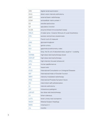 X
DRE digital rectal examination
DVIU direct vision internal urethrotomy
EBRT external beam radiotherapy
ECM1 extracellular matrix protein 1
ED erectile dysfunction
EjF ejaculatory function
ELISA enzyme-linked immunosorbent assay
EMLA A trade name - Eutectic Mixture of Local Anesthetics
EPA excision and primary anastomosis
F French (unit of measure)
GAG glycosaminoglycan
GU genito-urinary
GUI gapometry/urethrometry index
Gy Gray; the SI unit of absorbed dose, equal to 1 Joule/kg
HDRBB high-dose-rate brachytherapy boost
HDR-BT high-dose-rate brachytherapy
HIFU high-intensity focused ultrasound
HPV human papillomavirus
HR hazard ratio
ICUD International Consultation on Urological Diseases
IIEF International Index of Erectile Function
IMRT intensity-modulated radiotherapy
IPSS International Prostate Symptom Score
ISC intermittent self-catheterization
IU internal urethrotomy
IVP intravenous pyelogram
LDR-BT low dose rate brachytherapy
LS lichen sclerosus
LUTS lower urinary tract symptoms
MeSH Medical Subject Headings
MMC mitomycin C
mo months
 