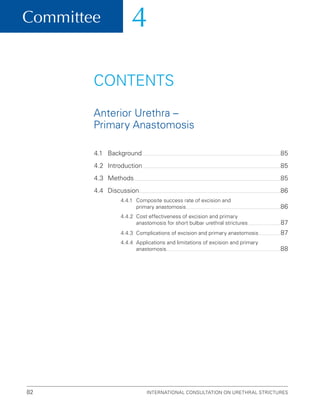 Committee 4
International Consultation on Urethral Strictures
82
CONTENTS
Anterior Urethra –
Primary Anastomosis
4.1 Background 85
4.2 Introduction 85
4.3 Methods 85
4.4 Discussion 86
4.4.1	
Composite success rate of excision and
primary anastomosis 86
4.4.2	
Cost effectiveness of excision and primary
anastomosis for short bulbar urethral strictures 87
4.4.3 Complications of excision and primary anastomosis 87
4.4.4	
Applications and limitations of excision and primary
anastomosis 88
 
