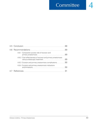 Committee 4
Anterior Urethra – Primary Anastomosis 83
4.5 Conclusion 88
4.6	Recommendations 89
4.6.1	
Composite success rate of excision and
primary anastomosis 89
4.6.2	
Cost effectiveness of excision and primary anastomosis
versus endoscopic treatment 89
4.6.3 Excision and primary anastomosis complications 90
4.6.4	
Excision and primary anastomosis indications
and limitations 90
4.7	References 91
 