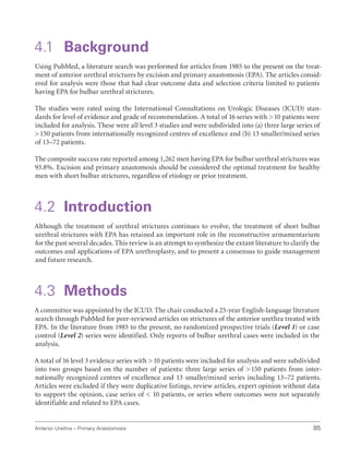 Anterior Urethra – Primary Anastomosis 85
4.1 Background
Using PubMed, a literature search was performed for articles from 1985 to the present on the treat-
ment of anterior urethral strictures by excision and primary anastomosis (EPA). The articles consid-
ered for analysis were those that had clear outcome data and selection criteria limited to patients
having EPA for bulbar urethral strictures.
The studies were rated using the International Consultations on Urologic Diseases (ICUD) stan-
dards for level of evidence and grade of recommendation. A total of 16 series with 10 patients were
included for analysis. These were all level 3 studies and were subdivided into (a) three large series of
150 patients from internationally recognized centres of excellence and (b) 13 smaller/mixed series
of 13–72 patients.
The composite success rate reported among 1,262 men having EPA for bulbar urethral strictures was
93.8%. Excision and primary anastomosis should be considered the optimal treatment for healthy
men with short bulbar strictures, regardless of etiology or prior treatment.
4.2 Introduction
Although the treatment of urethral strictures continues to evolve, the treatment of short bulbar
urethral strictures with EPA has retained an important role in the reconstructive armamentarium
for the past several decades. This review is an attempt to synthesize the extant literature to clarify the
outcomes and applications of EPA urethroplasty, and to present a consensus to guide management
and future research.
4.3 Methods
A committee was appointed by the ICUD. The chair conducted a 25-year English-language literature
search through PubMed for peer-reviewed articles on strictures of the anterior urethra treated with
EPA. In the literature from 1985 to the present, no randomized prospective trials (Level 1) or case
control (Level 2) series were identified. Only reports of bulbar urethral cases were included in the
analysis.
A total of 16 level 3 evidence series with 10 patients were included for analysis and were subdivided
into two groups based on the number of patients: three large series of 150 patients from inter-
nationally recognized centres of excellence and 13 smaller/mixed series including 13–72 patients.
Articles were excluded if they were duplicative listings, review articles, expert opinion without data
to support the opinion, case series of  10 patients, or series where outcomes were not separately
identifiable and related to EPA cases.
 