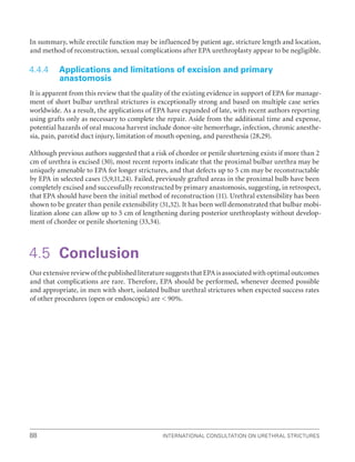 International Consultation on Urethral Strictures
88
In summary, while erectile function may be influenced by patient age, stricture length and location,
and method of reconstruction, sexual complications after EPA urethroplasty appear to be negligible.
4.4.4 Applications and limitations of excision and primary
anastomosis
It is apparent from this review that the quality of the existing evidence in support of EPA for manage-
ment of short bulbar urethral strictures is exceptionally strong and based on multiple case series
worldwide. As a result, the applications of EPA have expanded of late, with recent authors reporting
using grafts only as necessary to complete the repair. Aside from the additional time and expense,
potential hazards of oral mucosa harvest include donor-site hemorrhage, infection, chronic anesthe-
sia, pain, parotid duct injury, limitation of mouth opening, and paresthesia (28,29).
Although previous authors suggested that a risk of chordee or penile shortening exists if more than 2
cm of urethra is excised (30), most recent reports indicate that the proximal bulbar urethra may be
uniquely amenable to EPA for longer strictures, and that defects up to 5 cm may be reconstructable
by EPA in selected cases (5,9,11,24). Failed, previously grafted areas in the proximal bulb have been
completely excised and successfully reconstructed by primary anastomosis, suggesting, in retrospect,
that EPA should have been the initial method of reconstruction (11). Urethral extensibility has been
shown to be greater than penile extensibility (31,32). It has been well demonstrated that bulbar mobi-
lization alone can allow up to 5 cm of lengthening during posterior urethroplasty without develop-
ment of chordee or penile shortening (33,34).
4.5 Conclusion
OurextensivereviewofthepublishedliteraturesuggeststhatEPAisassociatedwithoptimaloutcomes
and that complications are rare. Therefore, EPA should be performed, whenever deemed possible
and appropriate, in men with short, isolated bulbar urethral strictures when expected success rates
of other procedures (open or endoscopic) are  90%.
 