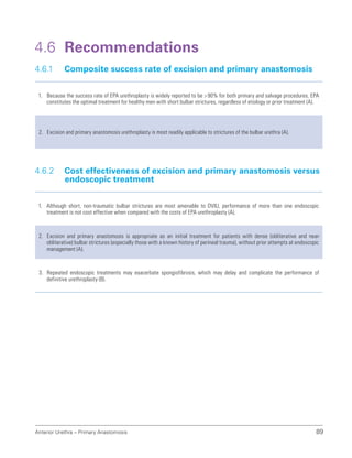 Anterior Urethra – Primary Anastomosis 89
4.6 Recommendations
4.6.1 Composite success rate of excision and primary anastomosis
1. Because the success rate of EPA urethroplasty is widely reported to be 90% for both primary and salvage procedures, EPA
constitutes the optimal treatment for healthy men with short bulbar strictures, regardless of etiology or prior treatment (A).
2. Excision and primary anastomosis urethroplasty is most readily applicable to strictures of the bulbar urethra (A).
4.6.2 
Cost effectiveness of excision and primary anastomosis versus
endoscopic treatment
1. Although short, non-traumatic bulbar strictures are most amenable to DVIU, performance of more than one endoscopic
treatment is not cost effective when compared with the costs of EPA urethroplasty (A).
2. Excision and primary anastomosis is appropriate as an initial treatment for patients with dense (obliterative and near-
obliterative) bulbar strictures (especially those with a known history of perineal trauma), without prior attempts at endoscopic
management (A).
3. Repeated endoscopic treatments may exacerbate spongiofibrosis, which may delay and complicate the performance of
definitive urethroplasty (B).
 