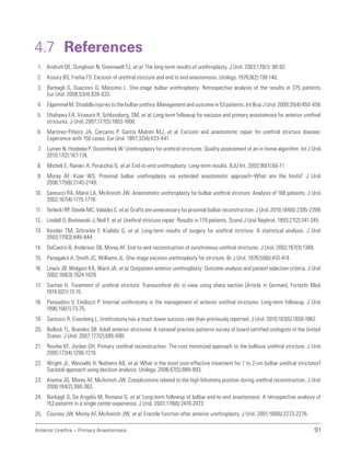 Anterior Urethra – Primary Anastomosis 91
4.7 References
1. Andrich DE, Dunglison N, Greenwell TJ, et al. The long-term results of urethroplasty. J Urol. 2003;170(1): 90-92.
2. Azoury BS, Freiha FS. Excision of urethral stricture and end to end anastomosis. Urology. 1976;8(2):138-140.
3. Barbagli G, Guazzoni G, Massimo L. One-stage bulbar urethroplasty: Retrospective analysis of the results in 375 patients.
Eur Urol. 2008;53(4):828-833.
4. Elgammal M. Straddle injuries to the bulbar urethra: Management and outcome in 53 patients. Int Braz J Urol. 2009;35(4):450-458.
5. Eltahawy EA, Virasoro R, Schlossberg, SM, et al. Long-term followup for excision and primary anastomosis for anterior urethral
strictures. J Urol. 2007;177(5):1803-1806.
6. Martinez-Piñeiro JA, Carcamo P, García Matres MJ, et al. Excision and anastomotic repair for urethral stricture disease:
Experience with 150 cases. Eur Urol. 1997;32(4):433-441.
7. Lumen N, Hoebeke P, Oosterlinck W. Urethroplasty for urethral strictures: Quality assessment of an in-home algorithm. Int J Urol.
2010;17(2):167-174.
8. Micheli E, Ranieri A, Peracchia G, et al. End-to-end urethroplasty: Long-term results. BJU Int. 2002;90(1):68-71.
9. Morey AF, Kizer WS. Proximal bulbar urethroplasty via extended anastomotic approach–What are the limits? J Urol.
2006;175(6):2145-2149.
10. Santucci RA, Mario LA, McAninch JW. Anastomotic urethroplasty for bulbar urethral stricture: Analysis of 168 patients. J Urol.
2002;167(4):1715-1719.
11. Terlecki RP, Steele MC, Valadez C, et al. Grafts are unnecessary for proximal bulbar reconstruction. J Urol. 2010;184(6):2395-2399.
12. Lindell O, Borkowski J, Noll F, et al. Urethral stricture repair: Results in 179 patients. Scand J Urol Nephrol. 1993;27(2):241-245.
13. Kessler TM, Schreiter F, Kralidis G, et al. Long-term results of surgery for urethral stricture: A statistical analysis. J Urol.
2003;170(3):840-844.
14. DeCastro B, Anderson SB, Morey AF. End-to-end reconstruction of synchronous urethral strictures. J Urol. 2002;167(3):1389.
15. Panagakis A, Smith JC, Williams JL. One-stage excision urethroplasty for stricture. Br J Urol. 1978;50(6):410-414.
16. Lewis JB, Wolgast KA, Ward JA, et al. Outpatient anterior urethroplasty: Outcome analysis and patient selection criteria. J Urol.
2002;168(3):1024-1026.
17. Sachse H. Treatment of urethral stricture: Transurethral slit in view using sharp section [Article in German]. Fortschr Med.
1974;92(1):12-15.
18. Pansadoro V, Emiliozzi P. Internal urethrotomy in the management of anterior urethral strictures: Long-term followup. J Urol.
1996;156(1):73-75.
19. Santucci R, Eisenberg L. Urethrotomy has a much lower success rate than previously reported. J Urol. 2010;183(5):1859-1862.
20. Bullock TL, Brandes SB. Adult anterior strictures: A national practice patterns survey of board certified urologists in the United
States. J Urol. 2007;177(2):685-690.
21. Rourke KF, Jordan GH. Primary urethral reconstruction: The cost minimized approach to the bulbous urethral stricture. J Urol.
2005;173(4):1206-1210.
22. Wright JL, Wessells H, Nathens AB, et al. What is the most cost-effective treatment for 1 to 2-cm bulbar urethral strictures?
Societal approach using decision analysis. Urology. 2006;67(5):889-893.
23. Anema JG, Morey AF, McAninch JW. Complications related to the high lithotomy position during urethral reconstruction. J Urol.
2000;164(2):360-363.
24. Barbagli G, De Angelis M, Romano G, et al. Long-term followup of bulbar end-to-end anastomosis: A retrospective analysis of
153 patients in a single center experience. J Urol. 2007;178(6):2470-2473.
25. Coursey JW, Morey AF, McAninch JW, et al. Erectile function after anterior urethroplasty. J Urol. 2001;166(6):2273-2276.
 