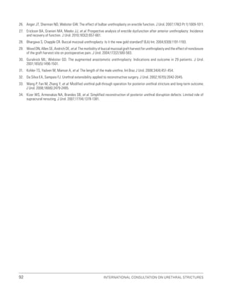 International Consultation on Urethral Strictures
92
26. Anger JT, Sherman ND, Webster GW. The effect of bulbar urethroplasty on erectile function. J Urol. 2007;178(3 Pt 1):1009-1011.
27. Erickson BA, Granieri MA, Meeks JJ, et al. Prospective analysis of erectile dysfunction after anterior urethroplasty: Incidence
and recovery of function. J Urol. 2010;183(2):657-661.
28. Bhargava S, Chapple CR. Buccal mucosal urethroplasty: Is it the new gold standard? BJU Int. 2004;93(9):1191-1193.
29. Wood DN, Allen SE, Andrich DE, et al. The morbidity of buccal mucosal graft harvest for urethroplasty and the effect of nonclosure
of the graft harvest site on postoperative pain. J Urol. 2004;172(2):580-583.
30. Guralnick ML, Webster GD. The augmented anastomotic urethroplasty: Indications and outcome in 29 patients. J Urol.
2001;165(5):1496-1501.
31. Kohler TS, Yadven M, Manvar A, et al. The length of the male urethra. Int Braz J Urol. 2008;34(4):451-454.
32. Da Silva EA, Sampaio FJ. Urethral extensibility applied to reconstructive surgery. J Urol. 2002;167(5):2042-2045.
33. Wang P, Fan M, Zhang Y, et al. Modified urethral pull-through operation for posterior urethral stricture and long-term outcome.
J Urol. 2008;180(6):2479-2485.
34. Kizer WS, Armenakas NA, Brandes SB, et al. Simplified reconstruction of posterior urethral disruption defects: Limited role of
supracrural rerouting. J Urol. 2007;177(4):1378-1381.
 
