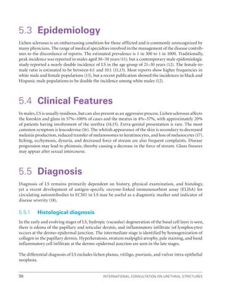 International Consultation on Urethral Strictures
98
5.3 Epidemiology
Lichen sclerosus is an embarrassing condition for those afflicted and is commonly unrecognized by
many physicians. The range of medical specialties involved in the management of the disease contrib-
utes to the discordance of reports. The estimated prevalence is 1 in 300 to 1 in 1000. Traditionally,
peak incidence was reported in males aged 30–50 years (11), but a contemporary male epidemiologic
study reported a nearly double incidence of LS in the age group of 21–30 years (12). The female-to-
male ratio is estimated to be between 6:1 and 10:1 (11,13). Most reports show higher frequencies in
white male and female populations (13), but a recent publication showed the incidences in black and
Hispanic male populations to be double the incidence among white males (12).
5.4 Clinical Features
In males, LS is usually insidious, but can also present as an aggressive process. Lichen sclerosus affects
the foreskin and glans in 57%–100% of cases and the meatus in 4%–37%, with approximately 20%
of patients having involvement of the urethra (14,15). Extra-genital presentation is rare. The most
common symptom is leucoderma (16). The whitish appearance of the skin is secondary to decreased
melanin production, reduced transfer of melanosomes to keratinocytes, and loss of melanocytes (17).
Itching, ecchymosis, dysuria, and decreased force of stream are also frequent complaints. Disease
progression may lead to phimosis, thereby causing a decrease in the force of stream. Glans fissures
may appear after sexual intercourse.
5.5 Diagnosis
Diagnosis of LS remains primarily dependent on history, physical examination, and histology,
yet a recent development of antigen-specific enzyme-linked immunosorbent assay (ELISA) for
circulating auto­
antibodies to ECM1 in LS may be useful as a diagnostic marker and indicator of
disease severity (18).
5.5.1 Histological diagnosis
In the early and evolving stages of LS, hydropic (vacuolar) degeneration of the basal cell layer is seen,
there is edema of the papillary and reticular dermis, and inflammatory infiltrate (of lymphocytes)
occurs at the dermo-epidermal junction. The intermediate stage is identified by homogenization of
collagen in the papillary dermis. Hyperkeratosis, stratum malpighii atrophy, pale staining, and band
inflammatory cell infiltrate at the dermo-epidermal junction are seen in the late stages.
The differential diagnosis of LS includes lichen planus, vitiligo, psoriasis, and vulvar intra-epithelial
neoplasia.
 