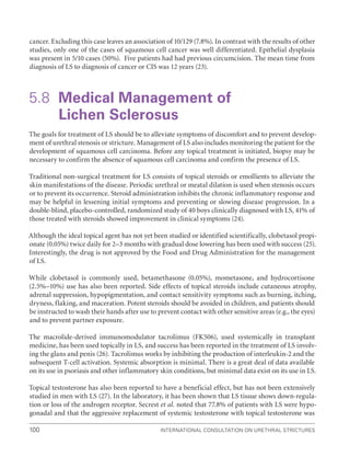 International Consultation on Urethral Strictures
100
cancer. Excluding this case leaves an association of 10/129 (7.8%). In contrast with the results of other
studies, only one of the cases of squamous cell cancer was well differentiated. Epithelial dysplasia
was present in 5/10 cases (50%). Five patients had had previous circumcision. The mean time from
diagnosis of LS to diagnosis of cancer or CIS was 12 years (23).
5.8	
Medical Management of
Lichen Sclerosus
The goals for treatment of LS should be to alleviate symptoms of discomfort and to prevent develop-
ment of urethral stenosis or stricture. Management of LS also includes monitoring the patient for the
development of squamous cell carcinoma. Before any topical treatment is initiated, biopsy may be
necessary to confirm the absence of squamous cell carcinoma and confirm the presence of LS.
Traditional non-surgical treatment for LS consists of topical steroids or emollients to alleviate the
skin manifestations of the disease. Periodic urethral or meatal dilation is used when stenosis occurs
or to prevent its occurrence. Steroid administration inhibits the chronic inflammatory response and
may be helpful in lessening initial symptoms and preventing or slowing disease progression. In a
double-blind, placebo-controlled, randomized study of 40 boys clinically diagnosed with LS, 41% of
those treated with steroids showed improvement in clinical symptoms (24).
Although the ideal topical agent has not yet been studied or identified scientifically, clobetasol propi-
onate (0.05%) twice daily for 2–3 months with gradual dose lowering has been used with success (25).
Interestingly, the drug is not approved by the Food and Drug Administration for the management
of LS.
While clobetasol is commonly used, betamethasone (0.05%), mometasone, and hydrocortisone
(2.5%–10%) use has also been reported. Side effects of topical steroids include cutaneous atrophy,
adrenal suppression, hypopigmentation, and contact sensitivity symptoms such as burning, itching,
dryness, flaking, and maceration. Potent steroids should be avoided in children, and patients should
be instructed to wash their hands after use to prevent contact with other sensitive areas (e.g., the eyes)
and to prevent partner exposure.
The macrolide-derived immunomodulator tacrolimus (FK506), used systemically in transplant
medicine, has been used topically in LS, and success has been reported in the treatment of LS involv-
ing the glans and penis (26). Tacrolimus works by inhibiting the production of interleukin-2 and the
subsequent T-cell activation. Systemic absorption is minimal. There is a great deal of data available
on its use in psoriasis and other inflammatory skin conditions, but minimal data exist on its use in LS.
Topical testosterone has also been reported to have a beneficial effect, but has not been extensively
studied in men with LS (27). In the laboratory, it has been shown that LS tissue shows down-regula-
tion or loss of the androgen receptor. Secrest et al. noted that 77.8% of patients with LS were hypo-
gonadal and that the aggressive replacement of systemic testosterone with topical testosterone was
 