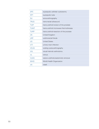 XII
SPC suprapubic catheter cystostomy
SPT suprapubic tube
SU sonourethrography
TRUS trans-rectal ultrasound
TUIP trans-urethral incision of the prostate
TUMT trans-urethral microwave thermotherapy
TURP trans-urethral resection of the prostate
UK United Kingdom
URF urethrorectal fistula
US United States
UTI urinary tract infection
VCUG voiding cystourethrography
VIU visual internal urethrotomy
vs. versus
VUAS vesico-urethral anastomotic stricture
WHO World Health Organization
wk week
 