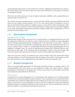 101
Anterior Urethra – Lichen Sclerosus
associated with improvement in early results (28). In theory, adding local testosterone may improve
the clinical effects of LS, but other studies have shown that clobetasol was still superior to testoster-
one propionate (29,30).
There have also been reports on the use of topical calcineurin inhibitors such as pimecrolimus in
topical steroid–resistant LS (31).
The systemic aromatic retinoid acitretin is used for psoriasis and has also been studied for the treat-
ment of severe, topical steroid–resistant, LS (32). In a case-control study of 49 patients, 36.4% of
those treated with acitretin achieved a complete response, versus only 6% of the control group, while
36.4% versus 12.5%, respectively, achieved a partial response. Acitretin patients received 35 mg daily
for 20 weeks. Well-known and common side effects include cheilitis (dry, cracking lips) in 75% of
patients and skin peeling in 48%.
5.8.1 Non-surgical management
Photodynamic Therapy
Photodynamic therapy involves the discovery of a lesion that has an inappropriate fluorescence and
the subsequent performance of a selective excision of diseased tissue, in which an oxygen-dependent
reaction between photosensitizing dye and light leads to the destruction of the tissue. A study of
28 women with vulvar LS treated with 5-aminolevulinic acid (ALA) was performed. The ALA was
used as a photosensitizer because it is preferentially absorbed and induces protoporphirin IX accu-
mulation in changed tissue. Six courses of photodynamic therapy with a Diomed 630 laser were
performed. In this study, 37.5% of patients had no histological evidence of LS after therapy. The
tissue also showed increased microvessel density and decreased lymphocytic infiltration (33).
There have also been reports of continuous-wave carbon dioxide (CO2) laser vaporization being
used successfully in cases of LS that do not involve the meatus or the urethra. Laser energy is used to
precisely treat lesions, and re-epithelialization takes place by 6 days post-treatment (34).
5.8.2 Surgical management
There is no surgical gold standard for the treatment of urethral strictures in patients with LS. All
recommendations have been based on non-randomized studies and expert opinion. Surgical
management is dependent on the progression of disease and consists of circumcision, meatal dila-
tion, meatotomy, and urethral reconstruction.
Circumcision
Circumcision was used by Depasquale et al. in 287 patients with a diagnosis of LS. Of these patients,
276 (92%) were cured and needed no further treatment. These results have been confirmed by others
and therefore have important implications for the treatment of LS. If LS recurs after circumcision, a
repeat circumcision is not recommended, because it can lead to hidden penis and severe phimosis,
making treatment more difficult. Meatotomy rarely results in cure. This is most likely due to the fact
that the condition is a skin disorder involving the meatus (14).
 