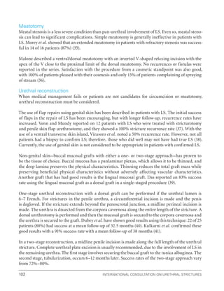 International Consultation on Urethral Strictures
102
Meatotomy
Meatal stenosis is a less severe condition than pan-urethral involvement of LS. Even so, meatal steno-
sis can lead to significant complications. Simple meatotomy is generally ineffective in patients with
LS. Morey et al. showed that an extended meatotomy in patients with refractory stenosis was success-
ful in 14 of 16 patients (87%) (35).
Malone described a ventral/dorsal meatotomy with an inverted V-shaped relaxing incision with the
apex of the V close to the proximal limit of the dorsal meatotomy. No recurrences or fistulas were
reported in the series. Satisfaction with the procedure from a cosmetic standpoint was also good,
with 100% of patients pleased with their cosmesis and only 15% of patients complaining of spraying
of stream (36).
Urethral reconstruction
When medical management fails or patients are not candidates for circumcision or meatotomy,
urethral reconstruction must be considered.
The use of flap repairs using genital skin has been described in patients with LS. The initial success
of flaps in the repair of LS has been encouraging, but with longer follow-up, recurrence rates have
increased. Venn and Mundy reported on 12 patients with LS who were treated with stricturotomy
and penile skin flap urethrostomy, and they showed a 100% stricture recurrence rate (37). With the
use of a ventral transverse skin island, Virasoro et al. noted a 50% recurrence rate. However, not all
patients had a biopsy to confirm LS; therefore, those who did well may not have had true LS (38).
Currently, the use of genital skin is not considered to be appropriate in patients with confirmed LS.
Non-genital skin–buccal mucosal grafts with either a one- or two-stage approach–has proven to
be the tissue of choice. Buccal mucosa has a panlaminar plexus, which allows it to be thinned, and
the deep lamina preserves the physical characteristics. Thinning reduces the total graft mass while
preserving beneficial physical characteristics without adversely affecting vascular characteristics.
Another graft that has had good results is the lingual mucosal graft. Das reported an 83% success
rate using the lingual mucosal graft as a dorsal graft in a single-staged procedure (39).
One-stage urethral reconstruction with a dorsal graft can be performed if the urethral lumen is
6–7 French. For strictures in the penile urethra, a circumferential incision is made and the penis
is degloved. If the stricture extends beyond the penoscrotal junction, a midline perineal incision is
made. The urethra is dissected from the corpora cavernosa along the entire length of the stricture. A
dorsal urethrotomy is performed and then the mucosal graft is secured to the corpora cavernosa and
the urethra is secured to the graft. Dubey et al. have shown good results using this technique: 22 of 25
patients (88%) had success at a mean follow-up of 32.5 months (40). Kulkarni et al. confirmed these
good results with a 91% success rate with a mean follow-up of 38 months (41).
In a two-stage reconstruction, a midline penile incision is made along the full length of the urethral
stricture. Complete urethral plate excision is usually recommended, due to the involvement of LS in
the remaining urethra. The first stage involves securing the buccal graft to the tunica albuginea. The
second stage, tubularization, occurs 6–12 months later. Success rates of the two-stage approach vary
from 72%–80%.
 