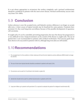 103
Anterior Urethra – Lichen Sclerosus
It is not always appropriate to reconstruct the urethra completely, and a perineal urethrostomy
should be considered in patients with the most severe disease. Perineal urethrostomy success rates
vary from 72%–100%.
5.9 Conclusion
Lichen sclerosus is now the accepted term, and balanitis xerotica obliterans is no longer an accept-
able term. A short course of topical steroids may be beneficial for some patients. If patients have
persistent LS, they need long-term surveillance because of the possible development of squamous
cell carcinoma.
If caught early, LS can be controlled, preventing progression, but once the disease has progressed, it
is very difficult to treat. Surgical treatment can be curative if the disease is caught early. The use of
genital skin is not recommended in patients with urethral involvement. Oral mucosa grafts have
been shown to be successful in patients with LS, although long-term data are still needed.
5.10 Recommendations
1. The accepted term for this condition is lichen sclerosus (LS) and the term balanitis xerotica obliterans (BXO) should no longer
be used (A).
2. The use of short-term topical steroids should be considered in patients with early LS (A).
3. Circumcision can be used for LS confined to the foreskin or glans (A).
4. Genital skin should not be used for urethral reconstruction in patients with LS (A).
5. Long-term follow-up in patients with persistent LS is required to evaluate the patient for malignant transformation (B).
 