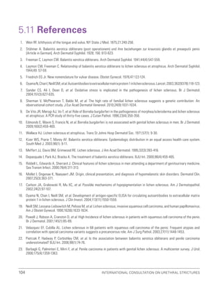 International Consultation on Urethral Strictures
104
5.11 References
1. Weir RF. Ichthyosis of the tongue and vulva. NY State J Med. 1875;21:240-256.
2. Stühmer A. Balanitis xerotica obliterans (post operationem) und ihre beziehungen zur kraurosis glandis et preaeputii penis
[Article in German]. Arch Dermatol Syphilol. 1928; 156: 613-623.
3. Freeman C, Laymon CW. Balanitis xerotica obliterans. Arch Dermatol Syphilol. 1941;44(4):547-559.
4. Laymon CW, Freeman C. Relationship of balanitis xerotica obliterans to lichen sclerosus et atrophicus. Arch Dermatol Syphilol.
1944;49: 57-59.
5. Friedrich EG Jr. New nomenclature for vulvar disease. Obstet Gynecol. 1976;47:122-124.
6. OyamaN,ChanI,NeillSM,etal.Autoantibodiestoextracellularmatrixprotein1inlichensclerosus.Lancet.2003;362(9378):118-123.
7. Sander CS, Ali I, Dean D, et al. Oxidative stress is implicated in the pathogenesis of lichen sclerosus. Br J Dermatol.
2004;151(3):627-635.
8. Sherman V, McPhearson T, Baldo M, et al. The high rate of familial lichen sclerosus suggests a genetic contribution: An
observational cohort study. J Eur Acad Dermatol Venereol. 2010;24(9):1031-1034.
9. De Vito JR, Merogi AJ, Vo T, et al. Role of Borrelia burgdorferi in the pathogenesis of morphea/scleroderma and lichen sclerosus
et atrophicus: A PCR study of thirty-five cases. J Cutan Pathol. 1996;23(4):350-358.
10. Edmonds E, Mavin S, Francis N, et al. Borrelia burgdorferi is not associated with genital lichen sclerosus in men. Br J Dermatol.
2009;160(2):459-460.
11. Wallace HJ. Lichen sclerosus et atrophicus. Trans St Johns Hosp Dermatol Soc. 1971;57(1): 9-30.
12. Kizer WS, Prarie T, Morey AF. Balanitis xerotica obliterans: Epidemiologic distribution in an equal access health care system.
South Med J. 2003;96(1): 9-11.
13. Meffert JJ, Davis BM, Grimwood RE. Lichen sclerosus. J Am Acad Dermatol. 1995;32(3):393-416.
14. Depasquale I, Park AJ, Bracka A. The treatment of balanitis xerotica obliterans. BJU Int. 2000;86(4):459-465.
15. Riddell L, Edwards A, Sherrard J. Clinical features of lichen sclerosus in men attending a department of genitourinary medicine.
Sex Transm Infect. 2000;76(4):311-313.
16. Mollet I, Ongenae K, Naeyaert JM. Origin, clinical presentation, and diagnosis of hypomelanotic skin disorders. Dermatol Clin.
2007;25(3):363-371.
17. Carlson JA, Grabowski R, Mu XC, et al. Possible mechanisms of hypopigmentation in lichen sclerosus. Am J Dermatopathol.
2002;24(2):97-107.
18. Oyama N, Chan I, Neill SM, et al. Development of antigen-specific ELISA for circulating autoantibodies to extracellular matrix
protein 1 in lichen sclerosus. J Clin Invest. 2004;113(11):1550-1559.
19. Neill SM, Lessana-Leibowitch M, Pelisse M, et al. Lichen sclerosus, invasive squamous cell carcinoma, and human papillomavirus.
Am J Obstet Gynecol. 1990;162(6):1633-1634.
20. Powell J, Robson A, Cranston D, et al. High Incidence of lichen sclerosus in patients with squamous cell carcinoma of the penis.
Br J Dermatol. 2001;145(1):85-89.
21. Velazquez EF, Cubilla AL. Lichen sclerosus in 68 patients with squamous cell carcinoma of the penis: Frequent atypias and
correlation with special carcinoma variants suggests a precancerous role. Am J Surg Pathol. 2003;27(11):1448-1453.
22. Pietrzak P, Hadway P, Corbishley CM, et al. Is the association between balanitis xerotica obliterans and penile carcinoma
underestimated? BJU Int. 2006;98(1):74-76.
23. Barbagli G, Palminteri E, Mirri F, et al. Penile carcinoma in patients with genital lichen sclerosus: A multicenter survey. J Urol.
2006;175(4):1359-1363.
 
