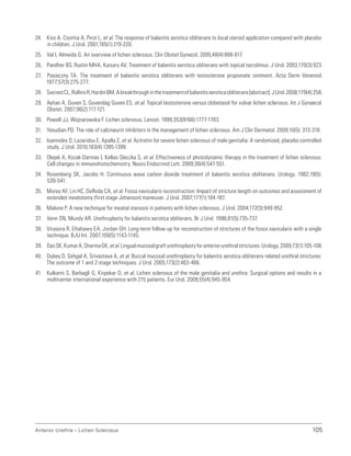 105
Anterior Urethra – Lichen Sclerosus
24. Kiss A, Csontia A, Pirot L, et al. The response of balanitis xerotica obliterans to local steroid application compared with placebo
in children. J Urol. 2001;165(1):219-220.
25. Val I, Almeida G. An overview of lichen sclerosus. Clin Obstet Gynecol. 2005;48(4):808-817.
26. Pandher BS, Rustin MHA, Kaisary AV. Treatment of balanitis xerotica obliterans with topical tacrolimus. J Urol. 2003;170(3):923.
27. Pasieczny TA. The treatment of balanitis xerotica obliterans with testosterone propionate ointment. Acta Derm Venereol.
1977;57(3):275-277.
28. SecrestCL,RollinsR,HardinBM.Abreakthroughinthetreatmentofbalanitisxeroticaobliterans[abstract].JUrol.2008;179(4):258.
29. Ayhan A, Guven S, Guvendag Guven ES, et al. Topical testosterone versus clobetasol for vulvar lichen sclerosus. Int J Gynaecol
Obstet. 2007;96(2):117-121.
30. Powell JJ, Wojnarowska F. Lichen sclerosus. Lancet. 1999;353(9166):1777-1783.
31. Yesudian PD. The role of calcineurin inhibitors in the management of lichen sclerosus. Am J Clin Dermatol. 2009;10(5): 313-318.
32. Ioannides D, Lazaridou E, Apalla Z, et al. Acitretin for severe lichen sclerosus of male genitalia: A randomized, placebo controlled
study. J Urol. 2010;183(4):1395-1399.
33. Olejek A, Kozak-Darmas I, Kellas-Sleczka S, et al. Effectiveness of photodynamic therapy in the treatment of lichen sclerosus:
Cell changes in immunohistochemistry. Neuro Endocrinol Lett. 2009;30(4):547-551.
34. Rosemberg SK, Jacobs H. Continuous wave carbon dioxide treatment of balanitis xerotica obiliterans. Urology. 1982;19(5):
539-541.
35. Morey AF, Lin HC, DeRoda CA, et al. Fossa navicularis reconstruction: Impact of stricture length on outcomes and assessment of
extended meatotomy (first stage Johanson) maneuver. J Urol. 2007;177(1):184-187.
36. Malone P. A new technique for meatal stenosis in patients with lichen sclerosus. J Urol. 2004;172(3):949-952.
37. Venn SN, Mundy AR. Urethroplasty for balanitis xerotica obliterans. Br J Urol. 1998;81(5):735-737.
38. Virasora R, Eltahawy EA, Jordan GH. Long-term follow-up for reconstruction of strictures of the fossa navicularis with a single
technique. BJU Int. 2007;100(5):1143-1145.
39. DasSK,KumarA,SharmaGK,etal.Lingualmucosalgrafturethroplastyforanteriorurethralstrictures.Urology.2009;73(1):105-108.
40. Dubey D, Sehgal A, Srivastava A, et al. Buccal mucosal urethroplasty for balanitis xerotica obliterans related urethral strictures:
The outcome of 1 and 2-stage techniques. J Urol. 2005;173(2):463-466.
41. Kulkarni S, Barbagli G, Kirpekar D, et al. Lichen sclerosus of the male genitalia and urethra: Surgical options and results in a
multicenter international experience with 215 patients. Eur Urol. 2009;55(4):945-954.
 