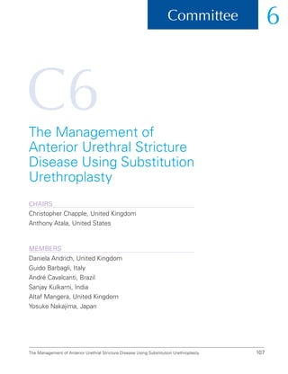 C6
107
Committee 6
The Management of Anterior Urethral Stricture Disease Using Substitution Urethroplasty
The Management of
Anterior Urethral Stricture
Disease Using Substitution
Urethroplasty
ChairS
Christopher Chapple, United Kingdom
Anthony Atala, United States
Members
Daniela Andrich, United Kingdom
Guido Barbagli, Italy
André Cavalcanti, Brazil
Sanjay Kulkarni, India
Altaf Mangera, United Kingdom
Yosuke Nakajima, Japan
 