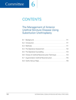 Committee
International Consultation on Urethral Strictures
108
6
6.1 Background 111
6.2 Introduction 111
6.3 Methods 111
6.4 Pre-Operative Assessment 112
6.5 Pre-Operative Counselling 113
6.6	
Choice of Urethral Reconstruction Technique 113
6.7	
Augmentation Urethral Reconstruction 115
6.8 Grafts Versus Flaps 116
CONTENTS
The Management of Anterior
Urethral Stricture Disease Using
Substitution Urethroplasty
 