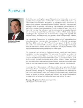 XIII
Foreword
Urethral damage resulting from spongiofibrosis (urethral strictures) or consequent
upon traumatic disruption of the urethra (pelvic fractures or fall-astride injuries – so
called urethral stenoses) have always been an important cause of presentation to
the practicing urologist. Unless appropriately managed, they result in an important
source of chronic morbidity in male patients. The prevalence and pathogenesis of
urethral strictures and stenoses vary significantly between different countries in
the world. It is clear that unless we have consensus on an accepted and consis-
tent terminology for urethral stricture/stenosis, it will be difficult to advance our
knowledge in this important field of reconstructive urology with regard to the
pathophysiology, clinical evaluation and optimal surgical management of patients.
The International Consultations on Urological Disease (ICUD) organized an inter-
national consensus meeting under the auspices of the Société Internationale
d’Urologie (SIU), which was held in Marrakech, Morocco, in 2010. This consulta-
tion was the first international forum where experts subspecializing in the manage-
ment of urethral strictures and stenoses carefully and critically evaluated the entire
peer-reviewed English-language literature on the subject.
This monograph summarizes the finalized consensus expert reports and recom-
mendations from this consultation. This is an area of medicine where there is
a limited evidence base and the consensus recommendations were formulated
using the classification process recommended by the ICUD (see appendix 1). Each
of the chapters provides an overview of the existing evidence base in this impor-
tant area of reconstructive urology, and integrates the literature with contemporary
views on best practice as defined by the experts participating in the consensus.
In dealing with any disease area, it is first essential to agree upon a standardized
terminology. This is provided by the committee (Chapter 1) which reviewed the
descriptive terms, etiology and management of urethral strictures and stenoses.
The subsequent chapters (2-9) in this monograph provide a succinct expert over-
view of all aspects of urethral strictures and stenoses with recommendations for
clinical practice, which we hope will prove helpful to practicing clinicians.
Christopher Chapple on behalf of the steering committee
C. R. Chapple, G. H. Jordan, C. F. Heyns
Christopher Chapple
United Kingdom
 