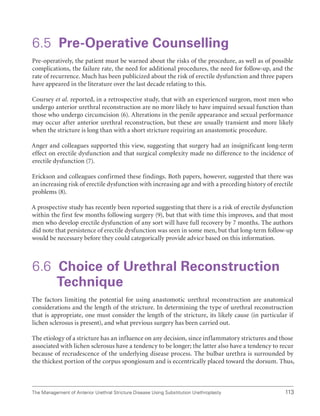 113
The Management of Anterior Urethral Stricture Disease Using Substitution Urethroplasty
6.5 Pre-Operative Counselling
Pre-operatively, the patient must be warned about the risks of the procedure, as well as of possible
complications, the failure rate, the need for additional procedures, the need for follow-up, and the
rate of recurrence. Much has been publicized about the risk of erectile dysfunction and three papers
have appeared in the literature over the last decade relating to this.
Coursey et al. reported, in a retrospective study, that with an experienced surgeon, most men who
undergo anterior urethral reconstruction are no more likely to have impaired sexual function than
those who undergo circumcision (6). Alterations in the penile appearance and sexual performance
may occur after anterior urethral reconstruction, but these are usually transient and more likely
when the stricture is long than with a short stricture requiring an anastomotic procedure.
Anger and colleagues supported this view, suggesting that surgery had an insignificant long-term
effect on erectile dysfunction and that surgical complexity made no difference to the incidence of
erectile dysfunction (7).
Erickson and colleagues confirmed these findings. Both papers, however, suggested that there was
an increasing risk of erectile dysfunction with increasing age and with a preceding history of erectile
problems (8).
A prospective study has recently been reported suggesting that there is a risk of erectile dysfunction
within the first few months following surgery (9), but that with time this improves, and that most
men who develop erectile dysfunction of any sort will have full recovery by 7 months. The authors
did note that persistence of erectile dysfunction was seen in some men, but that long-term follow-up
would be necessary before they could categorically provide advice based on this information.
6.6 
Choice of Urethral Reconstruction
Technique
The factors limiting the potential for using anastomotic urethral reconstruction are anatomical
considerations and the length of the stricture. In determining the type of urethral reconstruction
that is appropriate, one must consider the length of the stricture, its likely cause (in particular if
lichen sclerosus is present), and what previous surgery has been carried out.
The etiology of a stricture has an influence on any decision, since inflammatory strictures and those
associated with lichen sclerosus have a tendency to be longer; the latter also have a tendency to recur
because of recrudescence of the underlying disease process. The bulbar urethra is surrounded by
the thickest portion of the corpus spongiosum and is eccentrically placed toward the dorsum. Thus,
 
