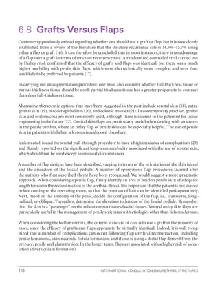 International Consultation on Urethral Strictures
116
6.8 Grafts Versus Flaps
Controversy previously existed regarding whether one should use a graft or flap, but it is now clearly
established from a review of the literature that the stricture recurrence rate is 14.5%–15.7% using
either a flap or graft (16). It can therefore be concluded that in most instances, there is no advantage
of a flap over a graft in terms of stricture recurrence rate. A randomized controlled trial carried out
by Dubey et al. confirmed that the efficacy of grafts and flaps was identical, but there was a much
higher morbidity with penile skin flaps, which were also technically more complex, and were thus
less likely to be preferred by patients (17).
In carrying out an augmentation procedure, one must also consider whether full-thickness tissue or
partial-thickness tissue should be used; partial-thickness tissue has a greater propensity to contract
than does full-thickness tissue.
Alternative therapeutic options that have been suggested in the past include scrotal skin (18), extra-
genital skin (19), bladder epithelium (20), and colonic mucosa (21). In contemporary practice, genital
skin and oral mucosa are most commonly used, although there is interest in the potential for tissue
engineering in the future (22). Genital skin flaps are particularly useful when dealing with strictures
in the penile urethra, where an onlay flap of penile skin can be especially helpful. The use of penile
skin in patients with lichen sclerosus is addressed elsewhere.
Jenkins et al. found the scrotal pull-through procedure to have a high incidence of complications (23)
and Blandy reported on the significant long-term morbidity associated with the use of scrotal skin,
which should not be used except in unusual circumstances.
A number of flap designs have been described, varying in terms of the orientation of the skin island
and the dissection of the fascial pedicle. A number of eponymous flap procedures (named after
the authors who first described them) have been recognized. We would suggest a more pragmatic
approach. When considering a penile flap, firstly identify an area of hairless penile skin of adequate
length for use in the reconstruction of the urethral defect. It is important that the patient is not shaved
before coming to the operating room, so that the position of hair can be identified peri-operatively.
Next, based on the anatomy of the penis, decide the configuration of the flap, i.e., transverse, longi-
tudinal, or oblique. Thereafter, determine the elevation technique of the fascial pedicle. Remember
that the skin is a “passenger” on the subcutaneous tissues/fascial tissues. Ventral onlay skin flaps are
particularly useful in the management of penile strictures with etiologies other than lichen sclerosus.
When considering the bulbar urethra, the current standard of care is to use a graft in the majority of
cases, since the efficacy of grafts and flaps appears to be virtually identical. Indeed, it is well recog-
nized that a number of complications can occur following flap urethral reconstruction, including
penile hematoma, skin necrosis, fistula formation, and if one is using a distal flap derived from the
prepuce, penile and glans torsion. In the longer term, flaps are associated with a higher risk of saccu-
lation (diverticulum formation).
 