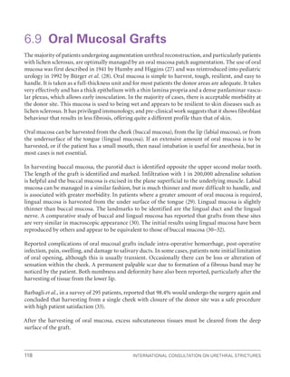International Consultation on Urethral Strictures
118
6.9 Oral Mucosal Grafts
The majority of patients undergoing augmentation urethral reconstruction, and particularly patients
with lichen sclerosus, are optimally managed by an oral mucosa patch augmentation. The use of oral
mucosa was first described in 1941 by Humby and Higgins (27) and was reintroduced into pediatric
urology in 1992 by Bürger et al. (28). Oral mucosa is simple to harvest, tough, resilient, and easy to
handle. It is taken as a full-thickness unit and for most patients the donor areas are adequate. It takes
very effectively and has a thick epithelium with a thin lamina propria and a dense panlaminar vascu-
lar plexus, which allows early inosculation. In the majority of cases, there is acceptable morbidity at
the donor site. This mucosa is used to being wet and appears to be resilient to skin diseases such as
lichen sclerosus. It has privileged immunology, and pre-clinical work suggests that it shows fibroblast
behaviour that results in less fibrosis, offering quite a different profile than that of skin.
Oral mucosa can be harvested from the cheek (buccal mucosa), from the lip (labial mucosa), or from
the undersurface of the tongue (lingual mucosa). If an extensive amount of oral mucosa is to be
harvested, or if the patient has a small mouth, then nasal intubation is useful for anesthesia, but in
most cases is not essential.
In harvesting buccal mucosa, the parotid duct is identified opposite the upper second molar tooth.
The length of the graft is identified and marked. Infiltration with 1 in 200,000 adrenaline solution
is helpful and the buccal mucosa is excised in the plane superficial to the underlying muscle. Labial
mucosa can be managed in a similar fashion, but is much thinner and more difficult to handle, and
is associated with greater morbidity. In patients where a greater amount of oral mucosa is required,
lingual mucosa is harvested from the under surface of the tongue (29). Lingual mucosa is slightly
thinner than buccal mucosa. The landmarks to be identified are the lingual duct and the lingual
nerve. A comparative study of buccal and lingual mucosa has reported that grafts from these sites
are very similar in macroscopic appearance (30). The initial results using lingual mucosa have been
reproduced by others and appear to be equivalent to those of buccal mucosa (30–32).
Reported complications of oral mucosal grafts include intra-operative hemorrhage, post-operative
infection, pain, swelling, and damage to salivary ducts. In some cases, patients note initial limitation
of oral opening, although this is usually transient. Occasionally there can be loss or alteration of
sensation within the cheek. A permanent palpable scar due to formation of a fibrous band may be
noticed by the patient. Both numbness and deformity have also been reported, particularly after the
harvesting of tissue from the lower lip.
Barbagli et al., in a survey of 295 patients, reported that 98.4% would undergo the surgery again and
concluded that harvesting from a single cheek with closure of the donor site was a safe procedure
with high patient satisfaction (33).
After the harvesting of oral mucosa, excess subcutaneous tissues must be cleared from the deep
surface of the graft.
 