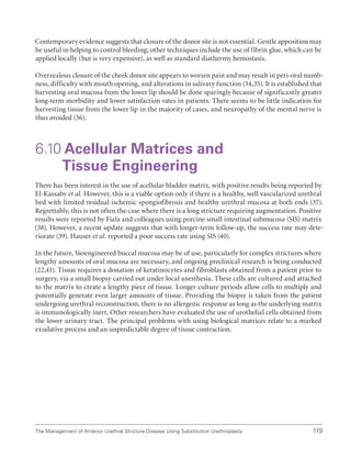 119
The Management of Anterior Urethral Stricture Disease Using Substitution Urethroplasty
Contemporary evidence suggests that closure of the donor site is not essential. Gentle apposition may
be useful in helping to control bleeding; other techniques include the use of fibrin glue, which can be
applied locally (but is very expensive), as well as standard diathermy hemostasis.
Overzealous closure of the cheek donor site appears to worsen pain and may result in peri-oral numb-
ness, difficulty with mouth opening, and alterations in salivary function (34,35). It is established that
harvesting oral mucosa from the lower lip should be done sparingly because of significantly greater
long-term morbidity and lower satisfaction rates in patients. There seems to be little indication for
harvesting tissue from the lower lip in the majority of cases, and neuropathy of the mental nerve is
thus avoided (36).
6.10 
Acellular Matrices and
Tissue Engineering
There has been interest in the use of acellular bladder matrix, with positive results being reported by
El-Kassaby et al. However, this is a viable option only if there is a healthy, well vascularized urethral
bed with limited residual ischemic spongiofibrosis and healthy urethral mucosa at both ends (37).
Regrettably, this is not often the case where there is a long stricture requiring augmentation. Positive
results were reported by Fiala and colleagues using porcine small intestinal submucosa (SIS) matrix
(38). However, a recent update suggests that with longer-term follow-up, the success rate may dete-
riorate (39). Hauser et al. reported a poor success rate using SIS (40).
In the future, bioengineered buccal mucosa may be of use, particularly for complex strictures where
lengthy amounts of oral mucosa are necessary, and ongoing preclinical research is being conducted
(22,41). Tissue requires a donation of keratinocytes and fibroblasts obtained from a patient prior to
surgery, via a small biopsy carried out under local anesthesia. These cells are cultured and attached
to the matrix to create a lengthy piece of tissue. Longer culture periods allow cells to multiply and
potentially generate even larger amounts of tissue. Providing the biopsy is taken from the patient
undergoing urethral reconstruction, there is no allergenic response as long as the underlying matrix
is immunologically inert. Other researchers have evaluated the use of urothelial cells obtained from
the lower urinary tract. The principal problems with using biological matrices relate to a marked
exudative process and an unpredictable degree of tissue contraction.
 
