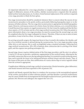 121
The Management of Anterior Urethral Stricture Disease Using Substitution Urethroplasty
An important indication for a two-stage procedure is complex reoperative situations, such as the
length of obliterative stenosis of the urethra, whether reconstruction is required after the patient
failed urethral stent placement, etc. In short, if total luminal replacement of the urethra is required,
a two-stage procedure is likely the best option.
Two-stage reconstruction should be considered whenever there is concern about the success of any
reconstructive procedure in the penile urethra, particularly following hypospadias repair or in the
presence of lichen sclerosus. The two-stage skin reconstruction is appropriate for failed hypospadias
repair. However, oral mucosa seems to be a better choice for lichen sclerosus, as is covered elsewhere.
A small literature base reports on staged reconstruction (14), but it must be emphasized that the liter-
ature reports a 22.5% revision rate for a first-stage urethral reconstruction (54). When the patient is
given information about a two-stage procedure, he must be warned that the second stage can only
be completed when the first stage is adequate for closure. Therefore, if there are one or more revision
procedures, it may in fact be a three- (or more) stage procedure.
In carrying out penile surgery, the important factor to bear in mind is the tendency for chordee, and
use of an artificial erection is advised during the reconstruction. For a two-stage procedure using
either skin or oral mucosa, this is easily accomplished using a standard technique. Following first-
stage urethral reconstruction, 10%–39% of patients show contraction due to scarring of the initial
graft, and this requires new grafting techniques (55).
Second-stage closure requires tubularization of the first-stage procedure, and the aim is to achieve
a roof of 25–30 mm to provide a satisfactory augmentation of the urethral lumen, allowing for the
inevitable contraction that occurs during subsequent healing. It is essential to avoid overlaying suture
lines and to provide for tissue to be interposed between urethral closure and skin closure. Thus, if
the tissues of the penis are thin, then mobilization of a tunica dartos flap or tunica vaginalis island
from the scrotum is appropriate.
Complications following second-stage urethral reconstruction (fistula formation, glans dehiscence,
and meatal stenosis) have been reported in 30% of patients (55).
Andrich and Mundy reported that there is a tendency for recurrence in the marsupialized segment
of the urethra, particularly in lichen sclerosus patients, and that therefore a perineal urethrostomy
may be a more reliable form of management for full-length urethral strictures, particularly in elderly
patients (56). Peterson and colleagues also support this view (57).
 