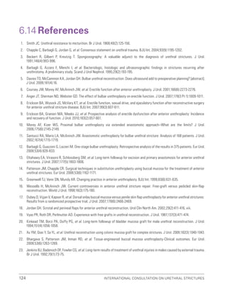 International Consultation on Urethral Strictures
124
6.14 References
1. Smith JC. Urethral resistance to micturition. Br J Urol. 1968;40(2):125-156.
2. Chapple C, Barbagli G, Jordan G, et al. Consensus statement on urethral trauma. BJU Int. 2004;93(9):1195-1202.
3. Beckert R, Gilbert P, Kreutzig T. Spongiosography: A valuable adjunct to the diagnosis of urethral strictures. J Urol.
1991;146(4):993-996.
4. Barbagli G, Azzaro F, Menchi I, et al. Bacteriologic, histologic and ultrasonographic findings in strictures recurring after
urethrotomy. A preliminary study. Scand J Urol Nephrol. 1995;29(2):193-195.
5. Davies TO, McCammon KA, Jordan GH. Bulbar urethral reconstruction: Does ultrasound add to preoperative planning? [abstract].
J Urol. 2009;181(4):16.
6. Coursey JW, Morey AF, McAninch JW, et al. Erectile function after anterior urethroplasty. J Urol. 2001;166(6):2273-2276.
7. Anger JT, Sherman ND, Webster GD. The effect of bulbar urethroplasty on erectile function. J Urol. 2007;178(3 Pt 1):1009-1011.
8. Erickson BA, Wysock JS, McVary KT, et al. Erectile function, sexual drive, and ejaculatory function after reconstructive surgery
for anterior urethral stricture disease. BJU Int. 2007;99(3):607-611.
9. Erickson BA, Granieri MA, Meeks JJ, et al. Prospective analysis of erectile dysfunction after anterior urethroplasty: Incidence
and recovery of function. J Urol. 2010;183(2):657-661.
10. Morey AF, Kizer WS. Proximal bulbar urethroplasty via extended anastomotic approach–What are the limits? J Urol.
2006;175(6):2145-2149.
11. Santucci RA, Mario LA, McAninch JW. Anastomotic urethroplasty for bulbar urethral stricture: Analysis of 168 patients. J Urol.
2002;167(4):1715-1719.
12. Barbagli G, Guazzoni G, Lazzeri M. One-stage bulbar urethroplasty: Retrospective analysis of the results in 375 patients. Eur Urol.
2008;53(4):828-833.
13. Eltahawy EA, Virasoro R, Schlossberg SM, et al. Long-term followup for excision and primary anastomosis for anterior urethral
strictures. J Urol. 2007;177(5):1803-1806.
14. Patterson JM, Chapple CR. Surgical techniques in substitution urethroplasty using buccal mucosa for the treatment of anterior
urethral strictures. Eur Urol. 2008;53(6):1162-1171.
15. Greenwell TJ, Venn SN, Mundy AR. Changing practice in anterior urethroplasty. BJU Int. 1999;83(6):631-635.
16. Wessells H, McAninch JW. Current controversies in anterior urethral stricture repair: Free-graft versus pedicled skin-flap
reconstruction. World J Urol. 1998;16(3):175-180.
17. Dubey D, Vijjan V, Kapoor R, et al. Dorsal onlay buccal mucosa versus penile skin flap urethroplasty for anterior urethral strictures:
Results from a randomized prospective trial. J Urol. 2007;178(6):2466-2469.
18. Jordan GH. Scrotal and perineal flaps for anterior urethral reconstruction. Urol Clin North Am. 2002;29(2):411-416, viii.
19. Vyas PR, Roth DR, Perlmutter AD. Experience with free grafts in urethral reconstruction. J Urol. 1987;137(3):471-474.
20. Kinkead TM, Borzi PA, Duffy PG, et al. Long-term followup of bladder mucosa graft for male urethral reconstruction. J Urol.
1994;151(4):1056-1058.
21. Xu YM, Qiao Y, Sa YL, et al. Urethral reconstruction using colonic mucosa graft for complex strictures. J Urol. 2009;182(3):1040-1043.
22. Bhargava S, Patterson JM, Inman RD, et al. Tissue-engineered buccal mucosa urethroplasty-Clinical outcomes. Eur Urol.
2008;53(6):1263-1269.
23. Jenkins BJ, Badenoch DF, Fowler CG, et al. Long-term results of treatment of urethral injuries in males caused by external trauma.
Br J Urol. 1992;70(1):73-75.
 