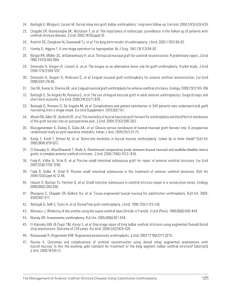 125
The Management of Anterior Urethral Stricture Disease Using Substitution Urethroplasty
24. Barbagli G, Morgia G, Lazzeri M. Dorsal onlay skin graft bulbar urethroplasty: Long-term follow-up. Eur Urol. 2008;53(3):628-633.
25. Chapple CR, Goonesinghe SK, Nicholson T, et al. The importance of endoscopic surveillance in the follow up of patients with
urethral stricture disease. J Urol. 2002;167(Suppl):16.
26. Andrich DE, Dunglison N, Greenwell TJ, et al. The long-term results of urethroplasty. J Urol. 2003;170(1):90-92.
27. Humby G, Higgins T. A one-stage operation for hypospadias. Br J Surg. 1941;29(113):84-92.
28. Bürger RA, Müller SC, el-Damanhoury H, et al. The buccal mucosal graft for urethral reconstruction: A preliminary report. J Urol.
1992;147(3):662-664.
29. Simonato A, Gregori A, Lissiani A, et al. The tongue as an alternative donor site for graft urethroplasty: A pilot study. J Urol.
2006;175(2):589-592.
30. Simonato A, Gregori A, Ambruosi C, et al. Lingual mucosal graft urethroplasty for anterior urethral reconstruction. Eur Urol.
2008;54(1):79-85.
31. DasSK,KumarA,SharmaGK,etal.Lingualmucosalgrafturethroplastyforanteriorurethralstrictures.Urology.2009;73(1):105-108.
32. Barbagli G, De Angelis M, Romano G, et al. The use of lingual mucosal graft in adult anterior urethroplastyu: Surgical steps and
short-term outcome. Eur Urol. 2008;54(3):671-676.
33. Barbagli G, Romano G, De Angelis M, et al. Complications and patient satisfaction in 349 patients who underwent oral graft
harvesting from a single cheek. Eur Urol Supplement. 2010;9(2):141.
34. Wood DN, Allen SE, Andrich DE, et al. The morbidity of buccal mucosal graft harvest for urethroplasty and the effect of nonclosure
of the graft harvest site on postoperative pain. J Urol. 2004;172(2):580-583.
35. Muruganandam K, Dubey D, Gulia AK, et al. Closure versus nonclosure of buccal mucosal graft harvest site: A prospective
randomized study on post operative morbidity. Indian J Urol. 2009;25(1):72-75.
36. Kamp S, Knoll T, Osman M, et al. Donor-site morbidity in buccal mucosa urethroplasty: Lower lip or inner cheek? BJU Int.
2005;96(4):619-623.
37. El-Kassaby A, AbouShwareb T, Atala A. Randomized comparative study between buccal mucosal and acellular bladder matrix
grafts in complex anterior urethral strictures. J Urol. 2008;179(4):1432-1436.
38. Fiala R, Vidlar A, Vrtal R, et al. Porcine small intestinal submucosa graft for repair of anterior urethral strictures. Eur Urol.
2007;51(6):1702-1708.
39. Fiala R, Vidlar A, Vrtal R. Porcine small intestinal submucosa in the treatment of anterior urethral strictures. BJU Int.
2009;103(Suppl 4):12-46.
40. Hauser S, Bastian PJ, Fechner G, et al. Small intestine submucosa in urethral stricture repair in a consecutive series. Urology.
2006;68(2):263-266.
41. Bhargava S, Chapple CR, Bullock AJ, et al. Tissue-engineered buccal mucosa for substitution urethroplasty. BJU Int. 2004;
93(6):807-811.
42. Barbagli G, Selli C, Tosto A, et al. Dorsal free graft urethroplasty. J Urol. 1996;155(1):123-126.
43. Monseur J. Widening of the urethra using the supra-urethral layer [Article in French]. J Urol (Paris). 1980;86(6):439-449.
44. Mundy AR. Anastomotic urethroplasty. BJU Int. 2005;96(6):921-944.
45. El-Kassaby AW, El-Zayat TM, Azazy S, et al. One-stage repair of long bulbar urethral strictures using augmented Russell dorsal
strip anastomosis: Outcome of 234 cases. Eur Urol. 2008;53(2):420-424.
46. Abouassaly R, Angermeier KW. Augmented anastomotic urethroplasty. J Urol. 2007;177(6):2211-2215.
47. Rourke K. Outcomes and complications of urethral reconstruction using dorsal onlay augmented anastomosis with
buccal mucosa: Is this the evolving gold standard for treatment of the long segment bulbar urethral stricture? [abstract].
J Urol. 2009;181(4):13.
 