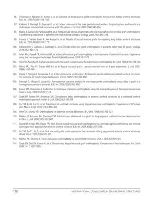 International Consultation on Urethral Strictures
128
96. O’Riordan A, Narahari R, Kumar V, et al. Outcome of dorsal buccal graft urethroplasty for recurrent bulbar urethral strictures.
BJU Int. 2008;102(9):1148-1151.
97. Kulkarni S, Barbagli G, Kirpekar D, et al. Lichen sclerosus of the male genitalia and urethra: Surgical options and results in a
multicenter international experience with 215 patients. Eur Urol. 2009;55(4):945-954.
98. ManojB,SanjeevN,PandurangPN,etal.Postauricularskinasanalternativetooralmucosaforanterioronlaygrafturethroplasty:
A preliminary experience in patients with oral mucosa changes. Urology. 2009;74(2):345-348.
99. Fransis K, Vander Eeckt K, Van Poppel H, et al. Results of buccal mucosa grafts for repairing long bulbar urethral strictures.
BJU Int. 2010;105(8):1170-1172.
100. Schwentner C, Seibold J, Colleselli D, et al. Dorsal onlay skin graft urethroplasty in patients older than 65 years. Urology.
2010;76(2):465-470.
101. Arlen AM, Powell CR, Hoffman HT, et al. Buccal mucosal graft urethroplasty in the treatment of urethral strictures: Experience
using the two-surgeon technique. ScientificWorldJournal. 2010;10:74-79.
102. Venn SN, Mundy AR. Early experience with the use of buccal mucosa for substitution urethroplasty. Br J Urol. 1998;81(5):738-740.
103. Metro MJ, Wu HY, Snyder HM 3rd, et al. Buccal mucosal grafts: Lessons learned from an 8-year experience. J Urol. 2001;
166(4):1459-1461.
104. Dubey D, Sehgal A, Srivastava A, et al. Buccal mucosal urethroplasty for balanitis xerotica obliterans related urethral strictures:
The outcome of 1 and 2-stage techniques. J Urol. 2005;173(2):463-466.
105. Barbagli G, Morgia G, Lazzeri M. Retrospective outcome analysis of one-stage penile urethroplasty using a flap or graft in a
homogeneous series of patients. BJU Int. 2008;102(7):853-860.
106. Kumar MR, Himanshu A, Sudarshan O. Technique of anterior urethroplasty using the tunica albuginea of the corpora cavernosa.
Asian J Surg. 2008;31(3):134-139.
107. Singh BP, Pathak HR, Andankar MG. Dorsolateral onlay urethroplasty for anterior urethral strictures by a unilateral urethral
mobilization approach. Indian J Urol. 2009;25(2):211-214.
108. Xu YM, Fu Q, Sa YL, et al. Treatment of urethral strictures using lingual mucosas urethroplasty: Experience of 92 cases.
Chin Med J (Engl). 2010;123(4):458-462.
109. Venn SN, Mundy AR. Urethroplasty for balanitis xerotica obliterans. Br J Urol. 1998;81(5):735-737.
110. Meeks JJ, Erickson BA, Gonzalez CM. Full-thickness abdominal skin graft for long-segment urethral stricture reconstruction.
Int Braz J Urol. 2008;34(5):602-607.
111. Gupta NP, Ansari MS, Dogra PN, et al. Dorsal buccal mucosal graft urethroplasty by a ventral sagittal urethrotomy and minimal-
access perineal approach for anterior urethral stricture. BJU Int. 2004;93(9):1287-1290.
112. Xu YM, Sa YL, Fu Q, et al. Oral mucosal grafts urethroplasty for the treatment of long segmented anterior urethral strictures.
World J Urol. 2009;27(4):565-571.
113. Mathur RK, Sharma A. Tunica albuginea urethroplasty for panurethral strictures. Urol J. 2010;7(2):120-124.
114. Singh PB, Das SK, Kumar A, et al. Dorsal onlay lingual mucosal graft urethroplasty: Comparison of two techniques. Int J Urol.
2008;15(11):1002-1005.
 