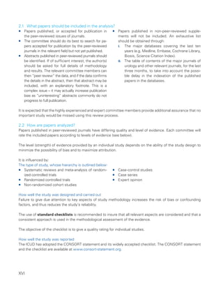 XVI
2.1 What papers should be included in the analysis?
ƒ
ƒ Papers published, or accepted for publication in
the peer-reviewed issues of journals.
ƒ
ƒ The committee should do its best to search for pa-
pers accepted for publication by the peer-reviewed
journals in the relevant field but not yet published.
ƒ
ƒ Abstracts published in peer-reviewed journals should
be identified. If of sufficient interest, the author(s)
should be asked for full details of methodology
and results. The relevant committee members can
then “peer review” the data, and if the data confirms
the details in the abstract, then that abstract may be
included, with an explanatory footnote. This is a
complex issue – it may actually increase publication
bias as “uninteresting” abstracts commonly do not
progress to full publication.
ƒ
ƒ Papers published in non-peer-reviewed supple-
ments will not be included. An exhaustive list
should be obtained through:
I. The major databases covering the last ten
years (e.g. Medline, Embase, Cochrane Library,
Biosis, Science Citation Index).
II. The table of contents of the major journals of
urology and other relevant journals, for the last
three months, to take into account the possi-
ble delay in the indexation of the published
papers in the databases.
It is expected that the highly experienced and expert committee members provide additional assurance that no
important study would be missed using this review process.
2.2 How are papers analyzed?
Papers published in peer-reviewed journals have differing quality and level of evidence. Each committee will
rate the included papers according to levels of evidence (see below).
The level (strength) of evidence provided by an individual study depends on the ability of the study design to
minimize the possibility of bias and to maximize attribution.
It is influenced by:
The type of study, whose hierarchy is outlined below:
ƒ
ƒ Systematic reviews and meta-analysis of random­
ized controlled trials
ƒ
ƒ Randomized controlled trials
ƒ
ƒ Non-randomized cohort studies
ƒ
ƒ Case-control studies
ƒ
ƒ Case series
ƒ
ƒ Expert opinion
How well the study was designed and carried out
Failure to give due attention to key aspects of study methodology increases the risk of bias or confounding
factors, and thus reduces the study’s reliability.
The use of standard checklists is recommended to insure that all relevant aspects are considered and that a
consistent approach is used in the methodological assessment of the evidence.
The objective of the checklist is to give a quality rating for individual studies.
How well the study was reported
The ICUD has adopted the CONSORT statement and its widely accepted checklist. The CONSORT statement
and the checklist are available at www.consort-statement.org.
 